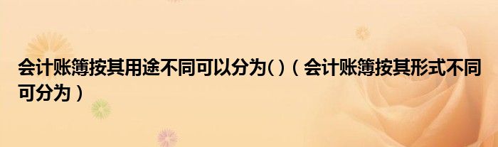 会计账簿按其用途不同可以分为( )（会计账簿按其形式不同可分为）