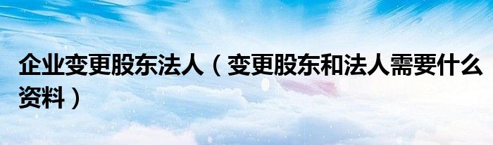 企业变更股东法人（变更股东和法人需要什么资料）