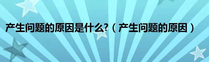 产生问题的原因是什么?（产生问题的原因）
