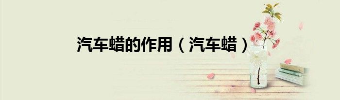 汽车蜡的作用（汽车蜡）
