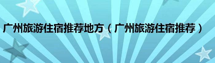 广州旅游住宿推荐地方（广州旅游住宿推荐）