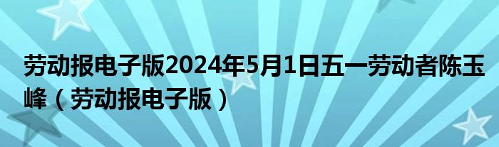劳动报电子版2024年5月1日五一劳动者陈玉峰（劳动报电子版）
