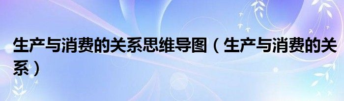 生产与消费的关系思维导图（生产与消费的关系）