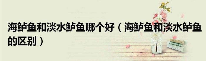 海鲈鱼和淡水鲈鱼哪个好（海鲈鱼和淡水鲈鱼的区别）