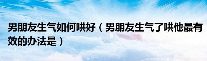 男朋友生气如何哄好（男朋友生气了哄他最有效的办法是）