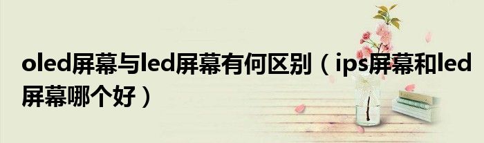 oled屏幕与led屏幕有何区别（ips屏幕和led屏幕哪个好）