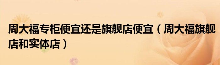 周大福专柜便宜还是旗舰店便宜（周大福旗舰店和实体店）