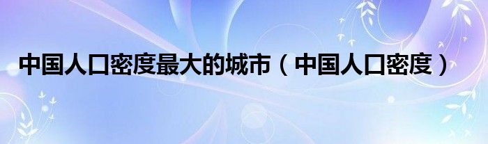中国人口密度最大的城市（中国人口密度）