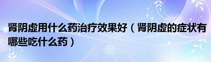 肾阴虚用什么药治疗效果好（肾阴虚的症状有哪些吃什么药）