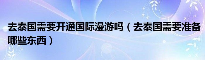 去泰国需要开通国际漫游吗（去泰国需要准备哪些东西）
