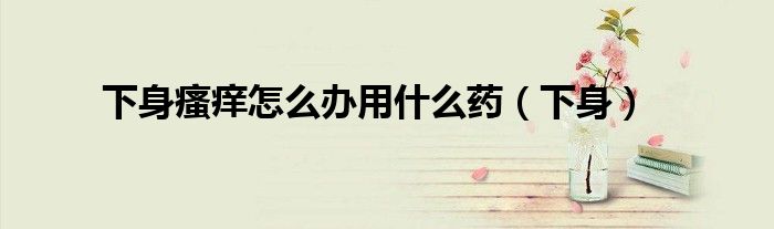 下身瘙痒怎么办用什么药（下身）