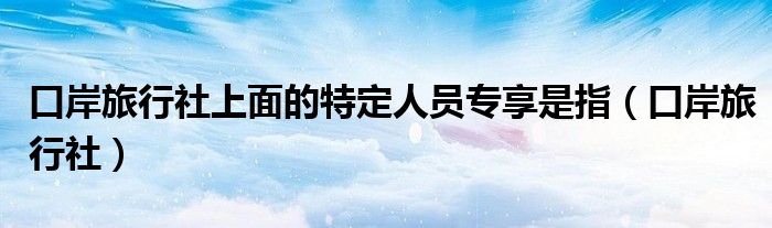 口岸旅行社上面的特定人员专享是指（口岸旅行社）