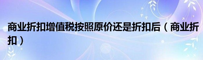 商业折扣增值税按照原价还是折扣后（商业折扣）