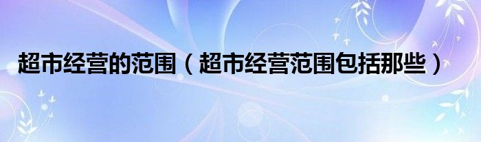 超市经营的范围（超市经营范围包括那些）