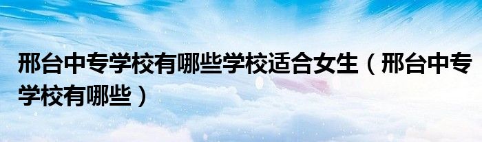 邢台中专学校有哪些学校适合女生（邢台中专学校有哪些）