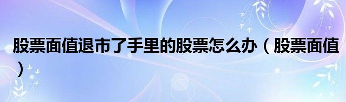 股票面值退市了手里的股票怎么办（股票面值）