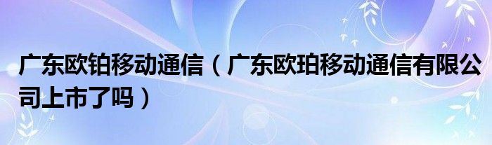 广东欧铂移动通信（广东欧珀移动通信有限公司上市了吗）