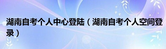 湖南自考个人中心登陆（湖南自考个人空间登录）