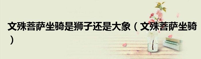 文殊菩萨坐骑是狮子还是大象（文殊菩萨坐骑）