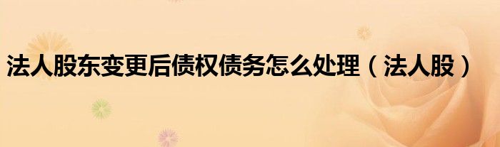 法人股东变更后债权债务怎么处理（法人股）
