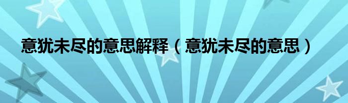 意犹未尽的意思解释（意犹未尽的意思）