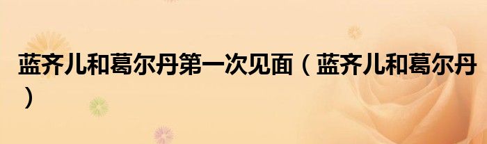 蓝齐儿和葛尔丹第一次见面（蓝齐儿和葛尔丹）
