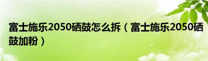 富士施乐2050硒鼓怎么拆（富士施乐2050硒鼓加粉）