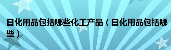 日化用品包括哪些化工产品（日化用品包括哪些）