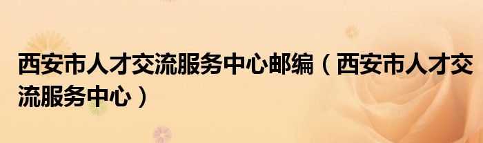 西安市人才交流服务中心邮编（西安市人才交流服务中心）