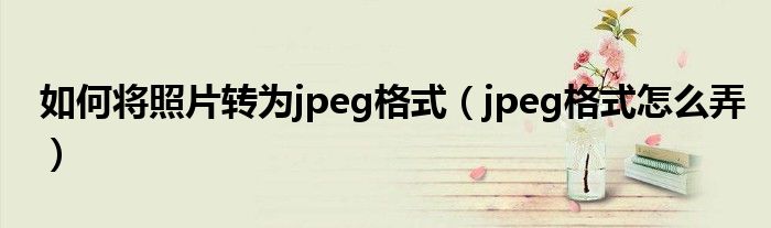 如何将照片转为jpeg格式（jpeg格式怎么弄）