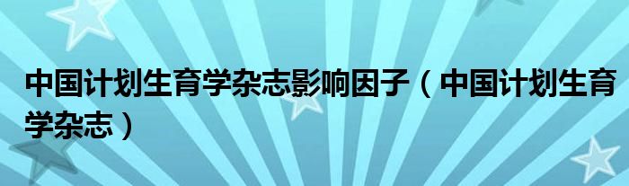 中国计划生育学杂志影响因子（中国计划生育学杂志）