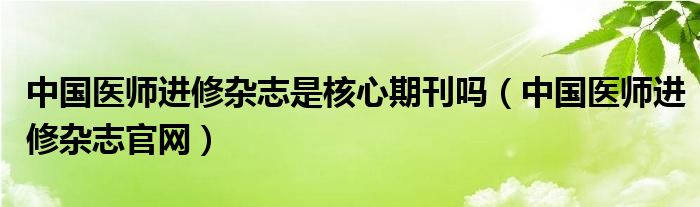 中国医师进修杂志是核心期刊吗（中国医师进修杂志官网）