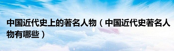 中国近代史上的著名人物（中国近代史著名人物有哪些）