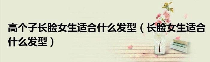 高个子长脸女生适合什么发型（长脸女生适合什么发型）