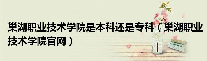 巢湖职业技术学院是本科还是专科（巢湖职业技术学院官网）