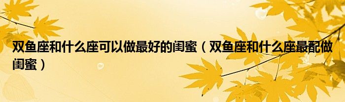 双鱼座和什么座可以做最好的闺蜜（双鱼座和什么座最配做闺蜜）