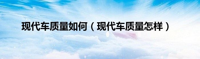 现代车质量如何（现代车质量怎样）