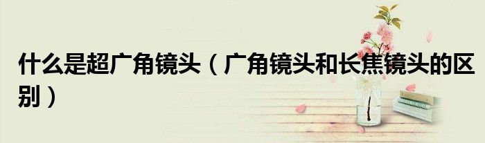 什么是超广角镜头（广角镜头和长焦镜头的区别）