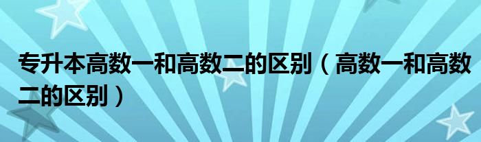 专升本高数一和高数二的区别（高数一和高数二的区别）