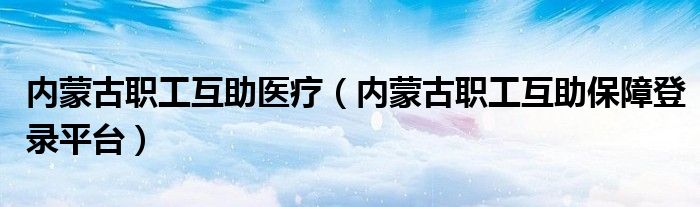 内蒙古职工互助医疗（内蒙古职工互助保障登录平台）