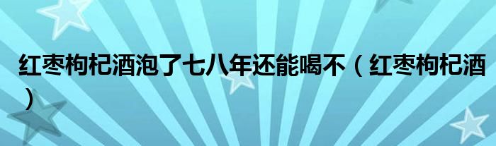 红枣枸杞酒泡了七八年还能喝不（红枣枸杞酒）