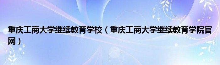 重庆工商大学继续教育学校（重庆工商大学继续教育学院官网）