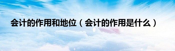 会计的作用和地位（会计的作用是什么）