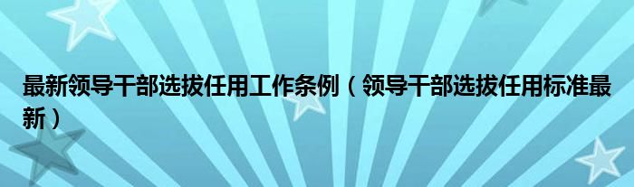 最新领导干部选拔任用工作条例（领导干部选拔任用标准最新）
