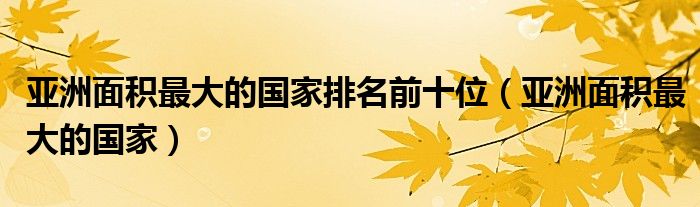 亚洲面积最大的国家排名前十位（亚洲面积最大的国家）