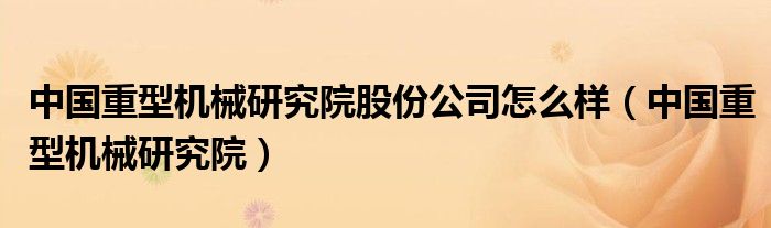 中国重型机械研究院股份公司怎么样（中国重型机械研究院）
