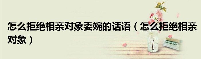 怎么拒绝相亲对象委婉的话语（怎么拒绝相亲对象）