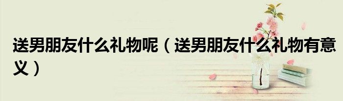 送男朋友什么礼物呢（送男朋友什么礼物有意义）