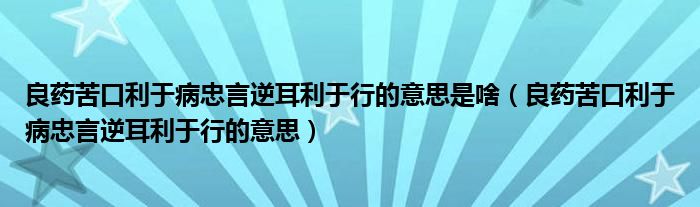 良药苦口利于病忠言逆耳利于行的意思是啥（良药苦口利于病忠言逆耳利于行的意思）