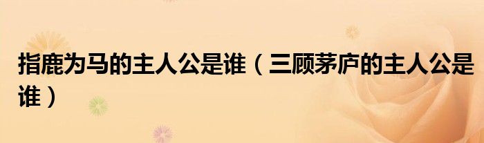 指鹿为马的主人公是谁（三顾茅庐的主人公是谁）
